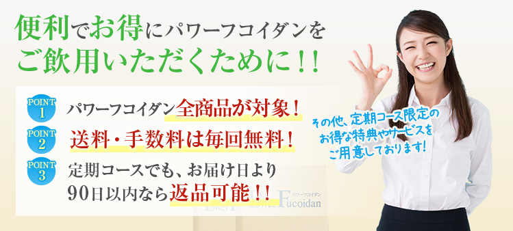 便利でお得にパワーフコイダンをご飲用いただくために!! POINT1 パワーフコイダン全商品が対象！ POINT2 送料・手数料は毎回無料！ POINT3 定期コースでも、お届け日より90日以内なら返品可能!!