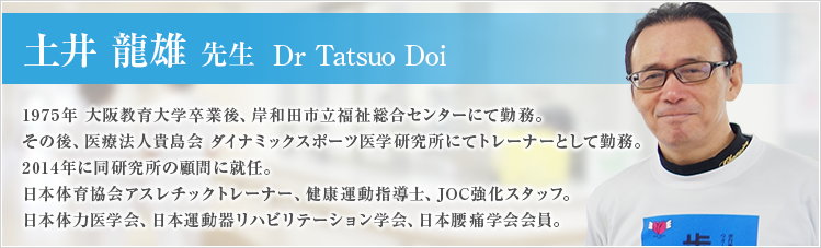 土井 龍雄 先生 Dr Tatsuo Doi｜1975年 大阪教育大学卒業後、岸和田市立福祉総合センターにて勤務。その後、医療法人貴島会 ダイナミックスポーツ医学研究所にてトレーナーとして勤務。2014年に同研究所の顧問に就任。日本体育協会アスレチックトレーナー、健康運動指導士、JOC強化スタッフ。日本体力医学会、日本運動器リハビリテーション学会、日本腰痛学会会員。